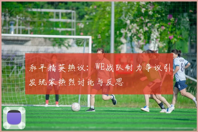 和平精英热议：WE战队耐力争议引发玩家热烈讨论与反思