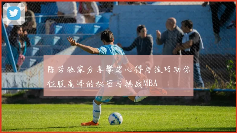 陈芳独家分享攀岩心得与技巧助你征服高峰的秘密与挑战MBA