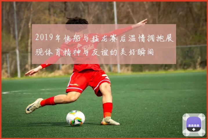 2019年快船与猛龙赛后温情拥抱展现体育精神与友谊的美好瞬间