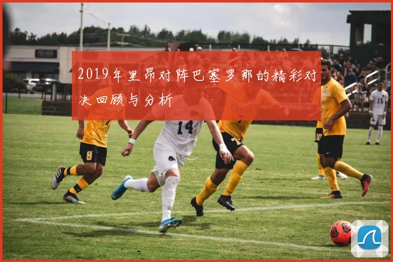 2019年里昂对阵巴塞罗那的精彩对决回顾与分析