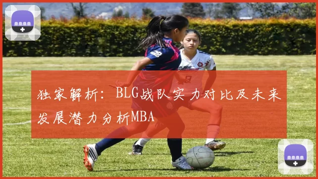 独家解析：BLG战队实力对比及未来发展潜力分析MBA