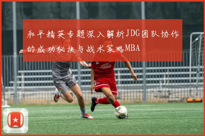和平精英专题深入解析JDG团队协作的成功秘诀与战术策略MBA
