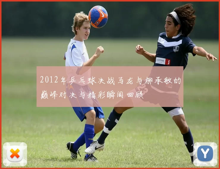 2012年乒乓球决战马龙与柳承敏的巅峰对决与精彩瞬间回顾