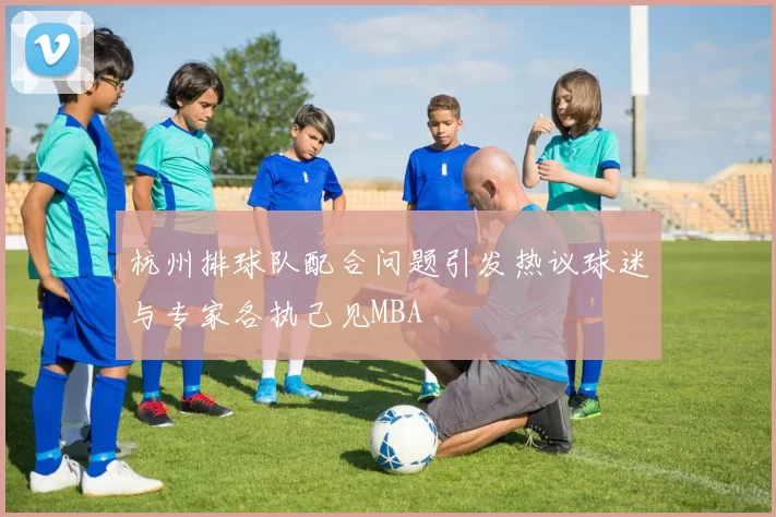 杭州排球队配合问题引发热议球迷与专家各执己见MBA