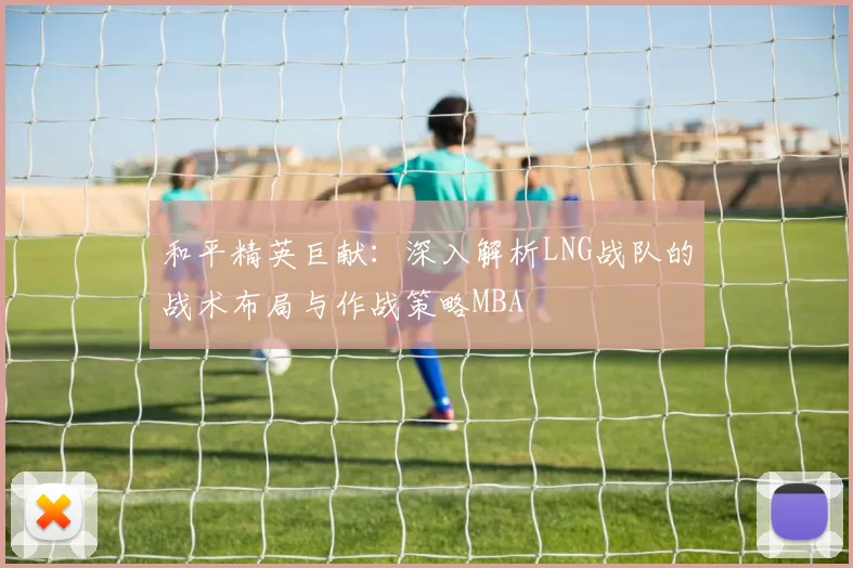 和平精英巨献：深入解析LNG战队的战术布局与作战策略MBA
