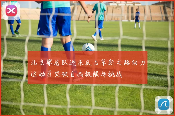 北京攀岩队迎来反击革新之路助力运动员突破自我极限与挑战