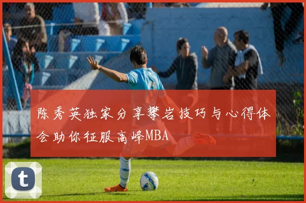 陈秀英独家分享攀岩技巧与心得体会助你征服高峰MBA