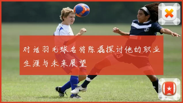 对话羽毛球名将陈磊探讨他的职业生涯与未来展望