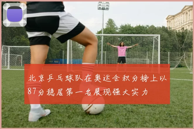 北京乒乓球队在奥运会积分榜上以87分稳居第一名展现强大实力