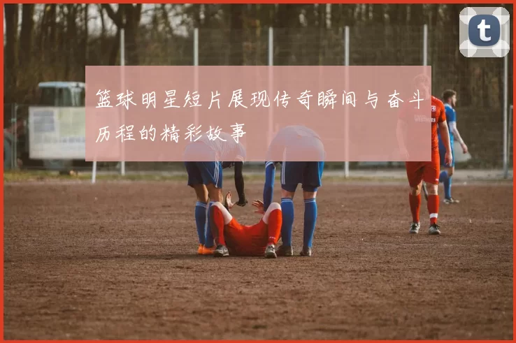 篮球明星短片展现传奇瞬间与奋斗历程的精彩故事