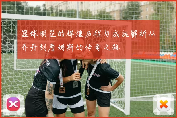 篮球明星的辉煌历程与成就解析从乔丹到詹姆斯的传奇之路