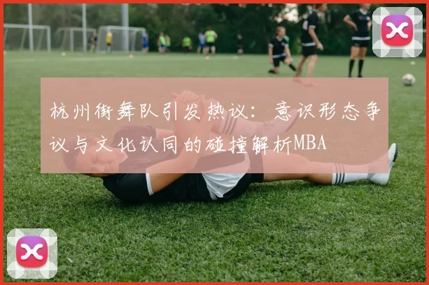 杭州街舞队引发热议：意识形态争议与文化认同的碰撞解析MBA