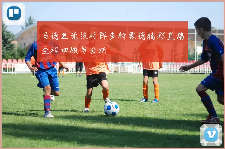 马德里竞技对阵多特蒙德精彩直播全程回顾与分析