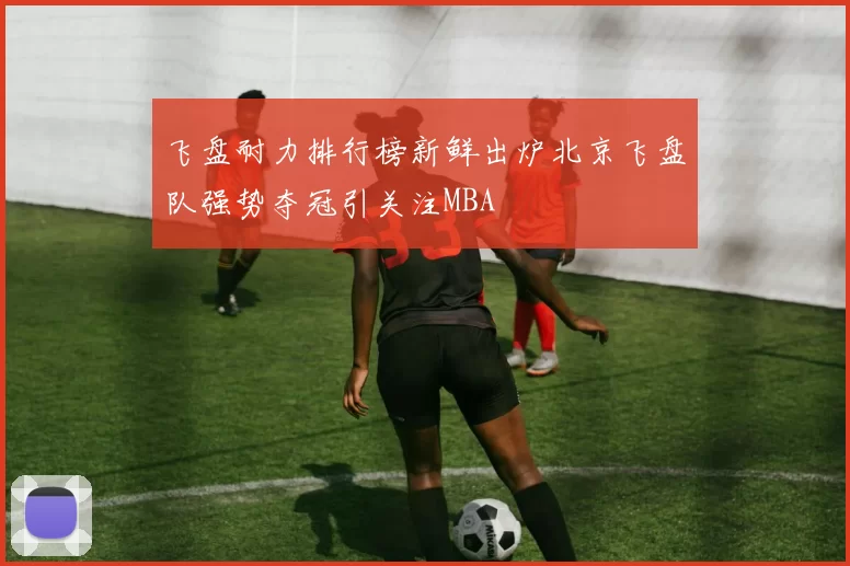 飞盘耐力排行榜新鲜出炉北京飞盘队强势夺冠引关注MBA