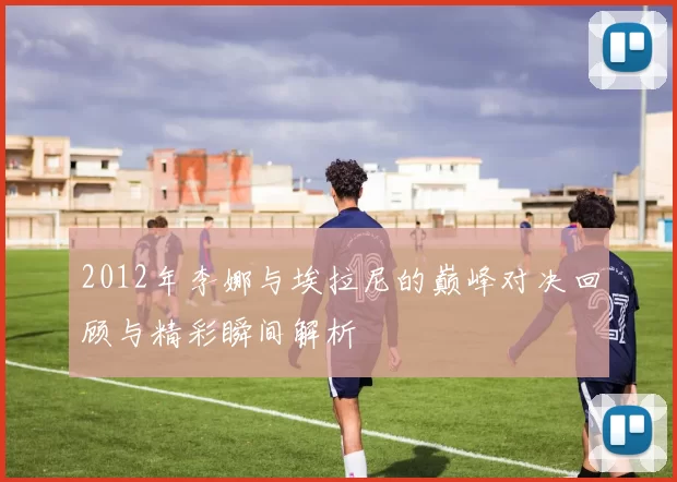 2012年李娜与埃拉尼的巅峰对决回顾与精彩瞬间解析