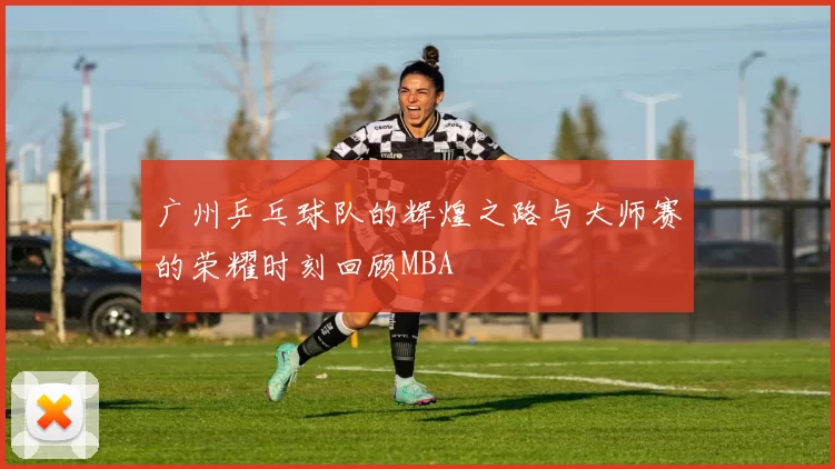 广州乒乓球队的辉煌之路与大师赛的荣耀时刻回顾MBA