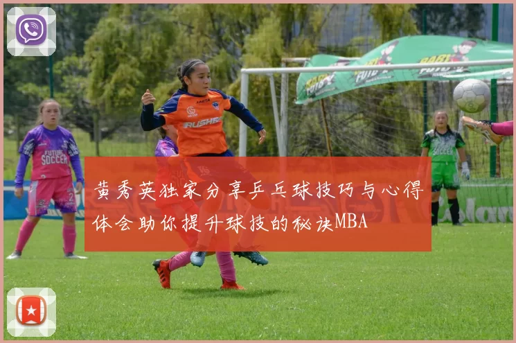 黄秀英独家分享乒乓球技巧与心得体会助你提升球技的秘诀MBA