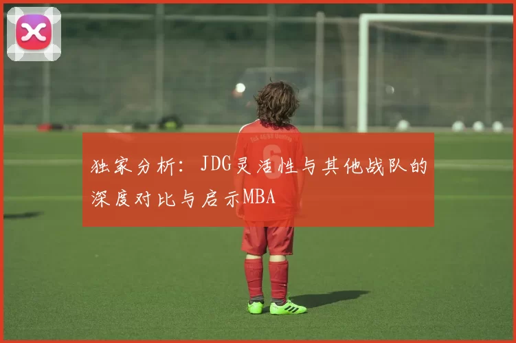 独家分析：JDG灵活性与其他战队的深度对比与启示MBA